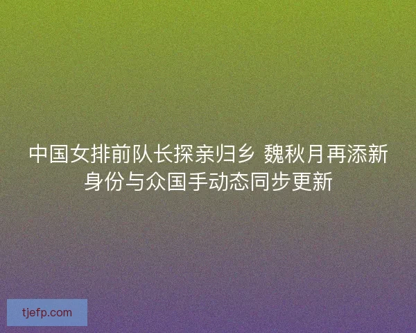 中国女排前队长探亲归乡 魏秋月再添新身份与众国手动态同步更新