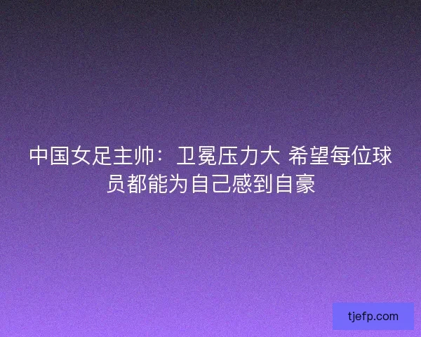中国女足主帅：卫冕压力大 希望每位球员都能为自己感到自豪