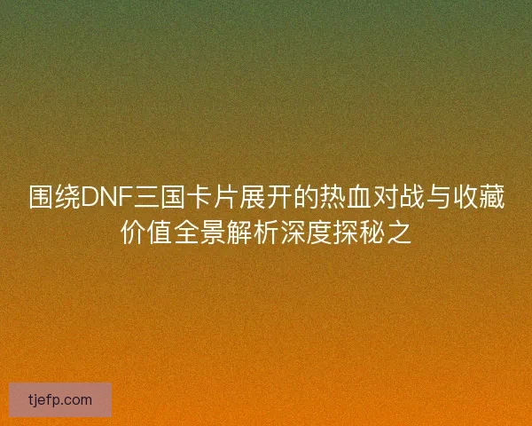 围绕DNF三国卡片展开的热血对战与收藏价值全景解析深度探秘之