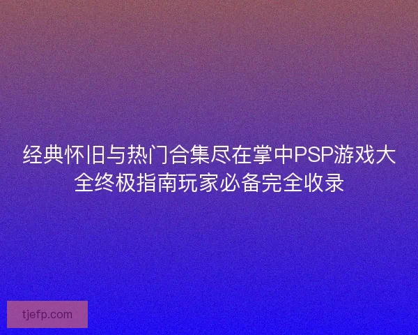 经典怀旧与热门合集尽在掌中PSP游戏大全终极指南玩家必备完全收录