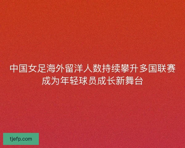 中国女足海外留洋人数持续攀升多国联赛成为年轻球员成长新舞台