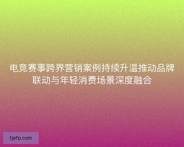 电竞赛事跨界营销案例持续升温推动品牌联动与年轻消费场景深度融合