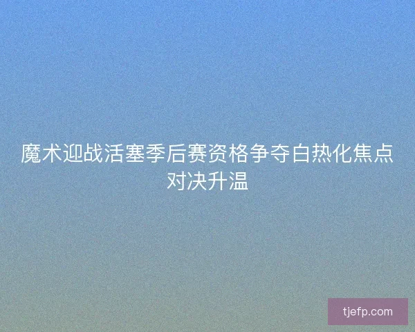 魔术迎战活塞季后赛资格争夺白热化焦点对决升温