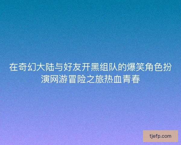 在奇幻大陆与好友开黑组队的爆笑角色扮演网游冒险之旅热血青春